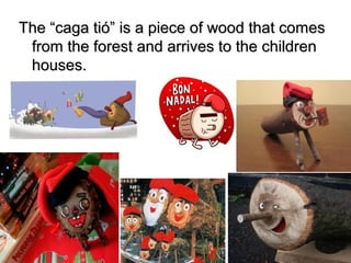 The “caga tió” is a piece of wood that comesThe “caga tió” is a piece of wood that comes
from the forest and arrives to the childrenfrom the forest and arrives to the children
houses.houses.
 