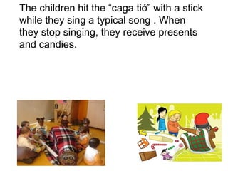 The children hit the “caga tió” with a stick
while they sing a typical song . When
they stop singing, they receive presents
and candies.
 