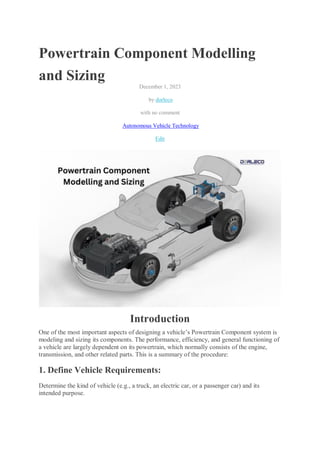 Powertrain Component Modelling
and Sizing
December 1, 2023
by dorleco
with no comment
Autonomous Vehicle Technology
Edit
Introduction
One of the most important aspects of designing a vehicle’s Powertrain Component system is
modeling and sizing its components. The performance, efficiency, and general functioning of
a vehicle are largely dependent on its powertrain, which normally consists of the engine,
transmission, and other related parts. This is a summary of the procedure:
1. Define Vehicle Requirements:
Determine the kind of vehicle (e.g., a truck, an electric car, or a passenger car) and its
intended purpose.
 