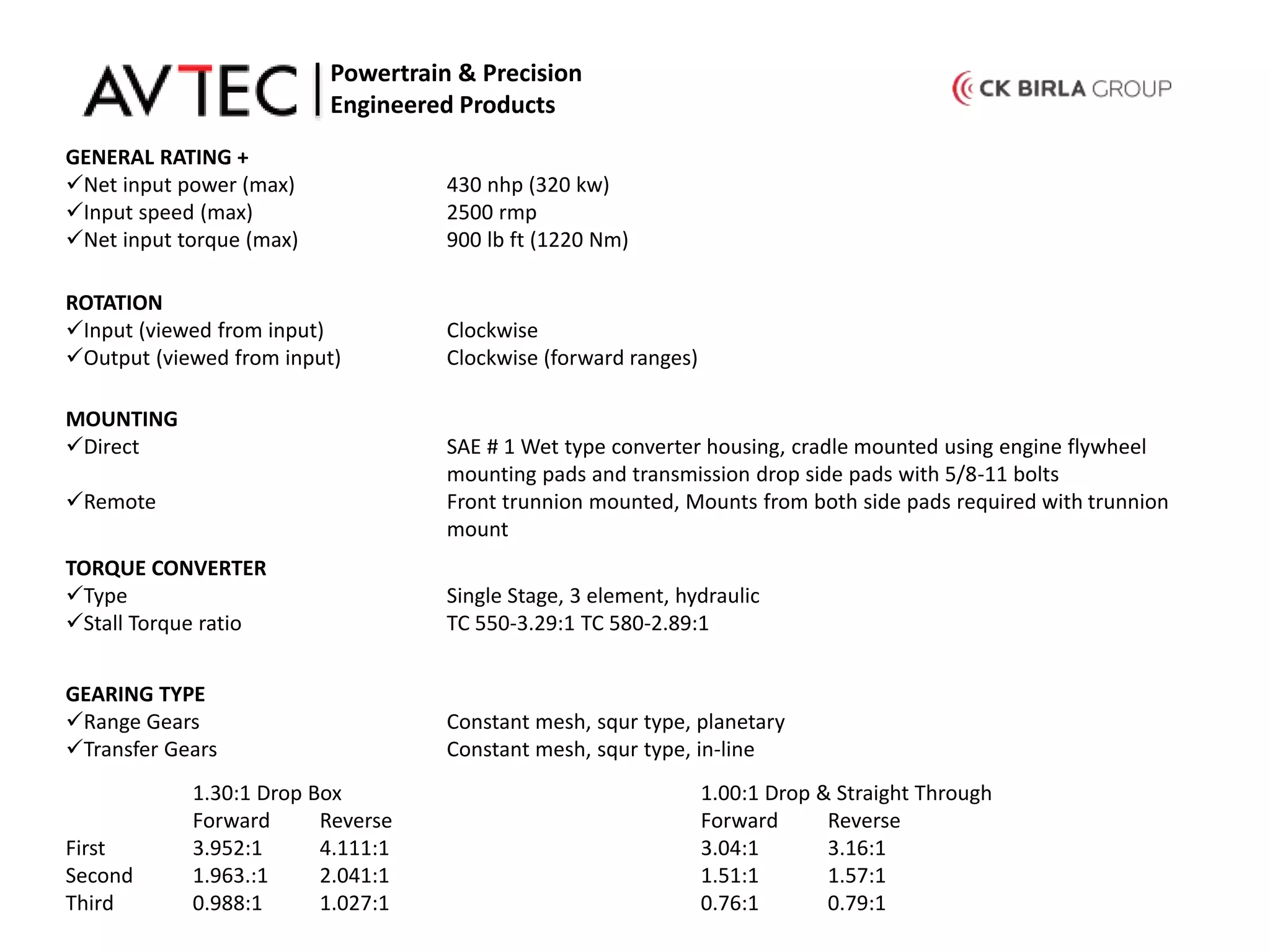 GENERAL RATING +
Net input power (max) 430 nhp (320 kw)
Input speed (max) 2500 rmp
Net input torque (max) 900 lb ft (1220 Nm)
ROTATION
Input (viewed from input) Clockwise
Output (viewed from input) Clockwise (forward ranges)
Powertrain & Precision
Engineered Products
MOUNTING
Direct SAE # 1 Wet type converter housing, cradle mounted using engine flywheel
mounting pads and transmission drop side pads with 5/8-11 bolts
Remote Front trunnion mounted, Mounts from both side pads required with trunnion
mount
TORQUE CONVERTER
Type Single Stage, 3 element, hydraulic
Stall Torque ratio TC 550-3.29:1 TC 580-2.89:1
GEARING TYPE
Range Gears Constant mesh, squr type, planetary
Transfer Gears Constant mesh, squr type, in-line
1.30:1 Drop Box 1.00:1 Drop & Straight Through
Forward Reverse Forward Reverse
First 3.952:1 4.111:1 3.04:1 3.16:1
Second 1.963.:1 2.041:1 1.51:1 1.57:1
Third 0.988:1 1.027:1 0.76:1 0.79:1
 