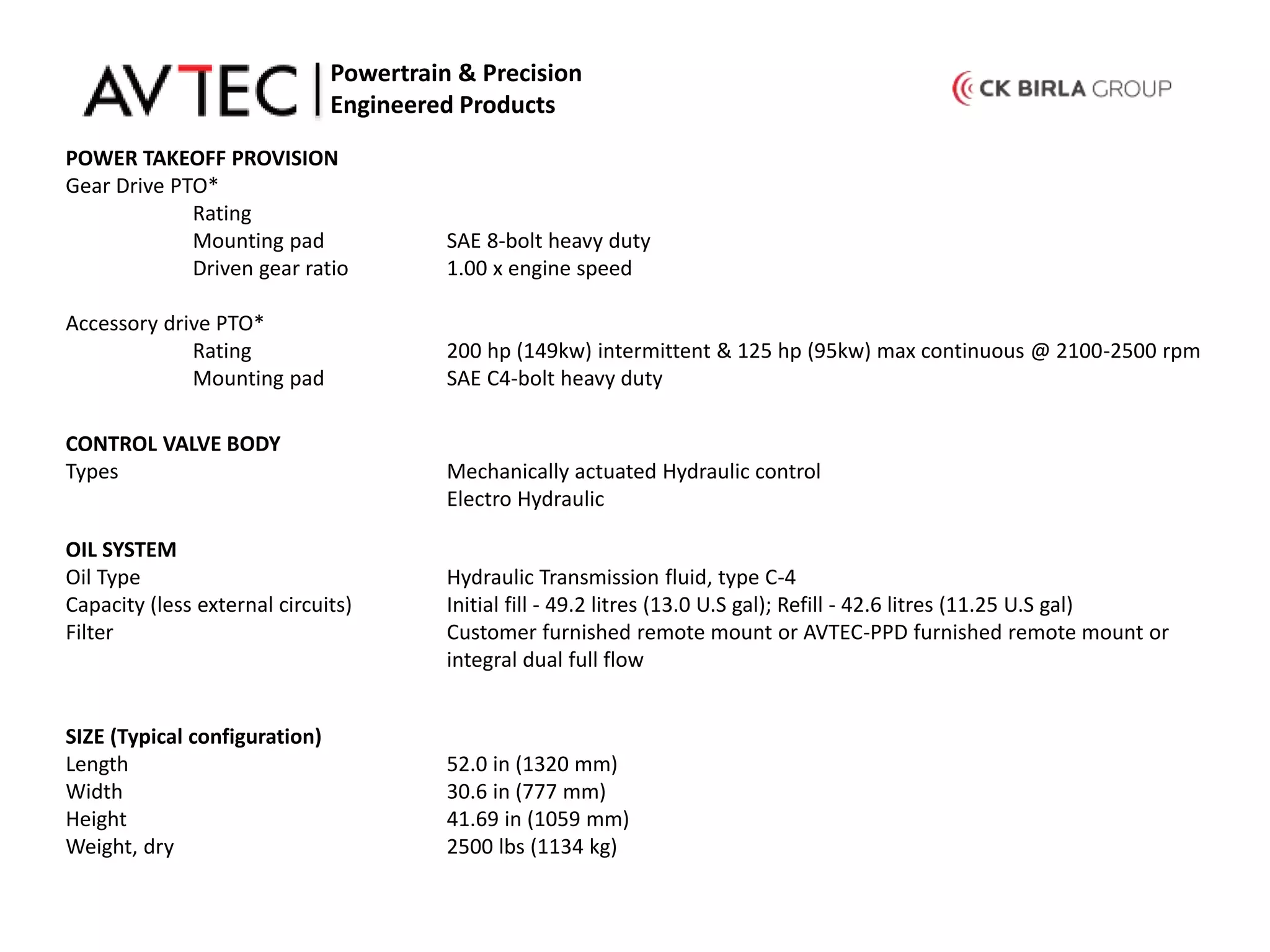 POWER TAKEOFF PROVISION
Gear Drive PTO*
Rating
Mounting pad SAE 8-bolt heavy duty
Driven gear ratio 1.00 x engine speed
Accessory drive PTO*
Rating 200 hp (149kw) intermittent & 125 hp (95kw) max continuous @ 2100-2500 rpm
Mounting pad SAE C4-bolt heavy duty
Powertrain & Precision
Engineered Products
CONTROL VALVE BODY
Types Mechanically actuated Hydraulic control
Electro Hydraulic
OIL SYSTEM
Oil Type Hydraulic Transmission fluid, type C-4
Capacity (less external circuits) Initial fill - 49.2 litres (13.0 U.S gal); Refill - 42.6 litres (11.25 U.S gal)
Filter Customer furnished remote mount or AVTEC-PPD furnished remote mount or
integral dual full flow
SIZE (Typical configuration)
Length 52.0 in (1320 mm)
Width 30.6 in (777 mm)
Height 41.69 in (1059 mm)
Weight, dry 2500 lbs (1134 kg)
 
