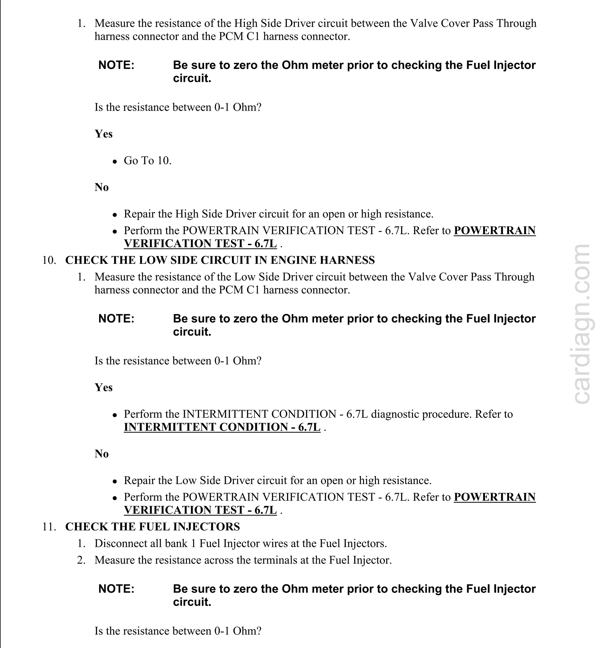 1. Measure the resistance of the High Side Driver circuit between the Valve Cover Pass Through
harness connector and the PCM C1 harness connector.
Is the resistance between 0-1 Ohm?
Yes
 Go To 10.
No
 Repair the High Side Driver circuit for an open or high resistance.
 Perform the POWERTRAIN VERIFICATION TEST - 6.7L. Refer to POWERTRAIN
VERIFICATION TEST - 6.7L .
10. CHECK THE LOW SIDE CIRCUIT IN ENGINE HARNESS
1. Measure the resistance of the Low Side Driver circuit between the Valve Cover Pass Through
harness connector and the PCM C1 harness connector.
Is the resistance between 0-1 Ohm?
Yes
 Perform the INTERMITTENT CONDITION - 6.7L diagnostic procedure. Refer to
INTERMITTENT CONDITION - 6.7L .
No
 Repair the Low Side Driver circuit for an open or high resistance.
 Perform the POWERTRAIN VERIFICATION TEST - 6.7L. Refer to POWERTRAIN
VERIFICATION TEST - 6.7L .
11. CHECK THE FUEL INJECTORS
1. Disconnect all bank 1 Fuel Injector wires at the Fuel Injectors.
2. Measure the resistance across the terminals at the Fuel Injector.
Is the resistance between 0-1 Ohm?
NOTE: Be sure to zero the Ohm meter prior to checking the Fuel Injector
circuit.
NOTE: Be sure to zero the Ohm meter prior to checking the Fuel Injector
circuit.
NOTE: Be sure to zero the Ohm meter prior to checking the Fuel Injector
circuit.
cardiagn.com
 