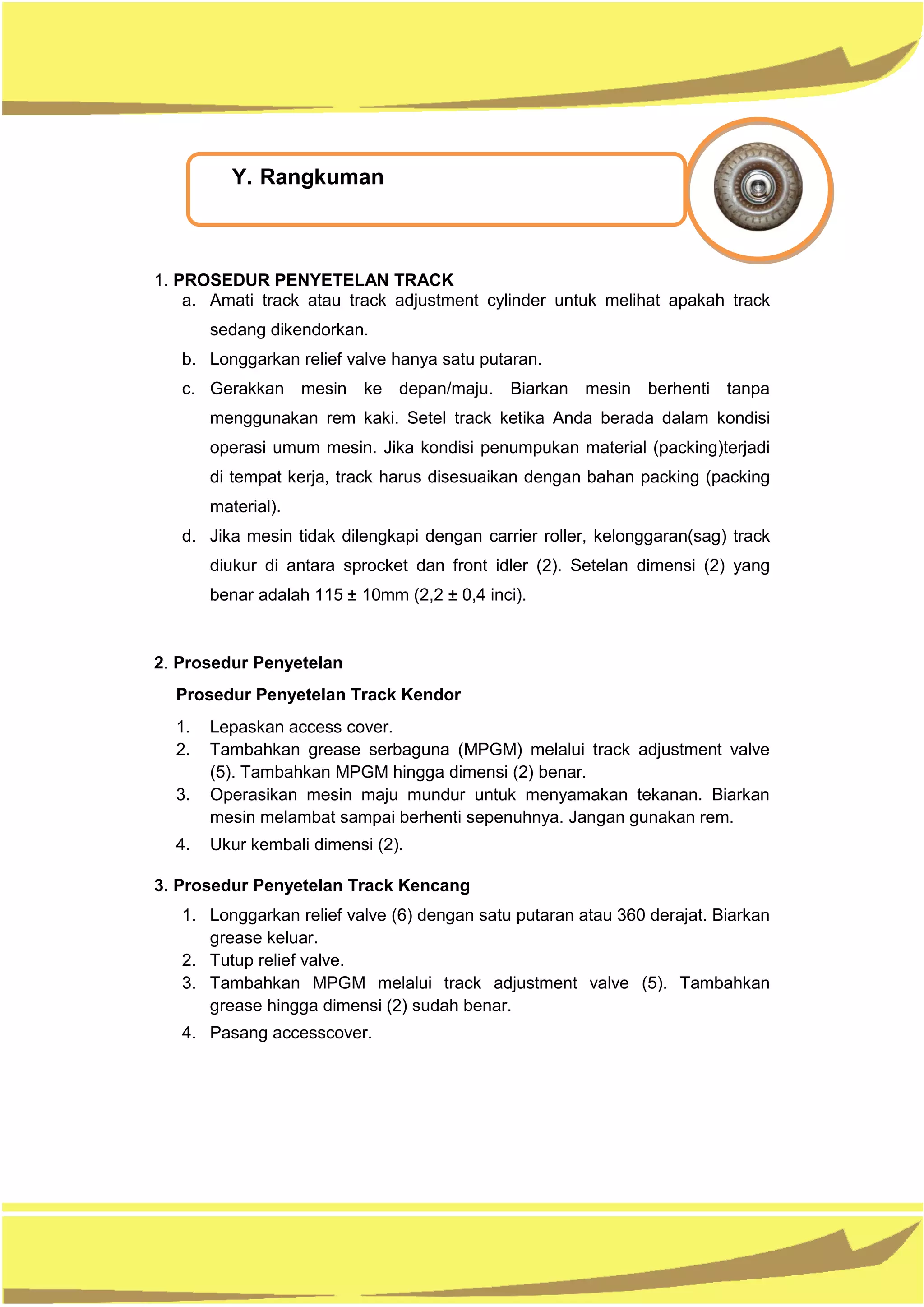 1. PROSEDUR PENYETELAN TRACK
a. Amati track atau track adjustment cylinder untuk melihat apakah track
sedang dikendorkan.
b. Longgarkan relief valve hanya satu putaran.
c. Gerakkan mesin ke depan/maju. Biarkan mesin berhenti tanpa
menggunakan rem kaki. Setel track ketika Anda berada dalam kondisi
operasi umum mesin. Jika kondisi penumpukan material (packing)terjadi
di tempat kerja, track harus disesuaikan dengan bahan packing (packing
material).
d. Jika mesin tidak dilengkapi dengan carrier roller, kelonggaran(sag) track
diukur di antara sprocket dan front idler (2). Setelan dimensi (2) yang
benar adalah 115 ± 10mm (2,2 ± 0,4 inci).
2. Prosedur Penyetelan
Prosedur Penyetelan Track Kendor
1. Lepaskan access cover.
2. Tambahkan grease serbaguna (MPGM) melalui track adjustment valve
(5). Tambahkan MPGM hingga dimensi (2) benar.
3. Operasikan mesin maju mundur untuk menyamakan tekanan. Biarkan
mesin melambat sampai berhenti sepenuhnya. Jangan gunakan rem.
4. Ukur kembali dimensi (2).
3. Prosedur Penyetelan Track Kencang
1. Longgarkan relief valve (6) dengan satu putaran atau 360 derajat. Biarkan
grease keluar.
2. Tutup relief valve.
3. Tambahkan MPGM melalui track adjustment valve (5). Tambahkan
grease hingga dimensi (2) sudah benar.
4. Pasang accesscover.
Y. Rangkuman
 