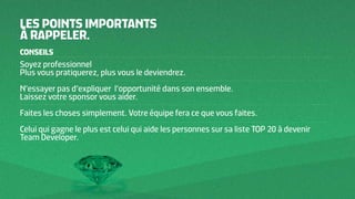 CONSEILS
Soyez professionnel
Plus vous pratiquerez, plus vous le deviendrez.
N’essayer pas d’expliquer l’opportunité dans son ensemble.
Laissez votre sponsor vous aider.
Faites les choses simplement. Votre équipe fera ce que vous faites.
Celui qui gagne le plus est celui qui aide les personnes sur sa liste TOP 20 à devenir
Team Developer.
LES POINTS IMPORTANTS
À RAPPELER.
 