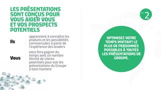 LES PRÉSENTATIONS
SONT CONÇUS POUR
VOUS AIDER VOUS
ET VOS PROSPECTS
POTENTIELS
Ils
Vous
apprennent à connaître les
produits et les possibilités
commerciales à partir de
l’expérience des leaders
vous fera gagner du
temps avec un nombre
illimité de clients
potentiels pour voir les
présentations du Groupe
à tout moment
OPTIMISEZ VOTRE
TEMPS INVITANT LE
PLUS DE PERSONNES
POSSIBLES À TOUTES
LES PRÉSENTATIONS DE
GROUPE.
ÉTAPE
 