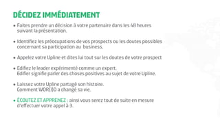 DÉCIDEZ IMMÉDIATEMENT
•	Faites prendre un décision à votre partenaire dans les 48 heures
suivant la présentation.
•	Identifiez les préocupations de vos prospects ou les doutes possibles
concernant sa participation au business.
•	Appelez votre Upline et dites lui tout sur les doutes de votre prospect
•	Edifiez le leader expérimenté comme un expert.
Edifier signifie parler des choses positives au sujet de votre Upline.
•	Laissez votre Upline partagé son histoire.
Comment WOR(l)D a changé sa vie.
•	ÉCOUTEZ ET APPRENEZ : ainsi vous serez tout de suite en mesure
d’effectuer votre appel à 3.
 