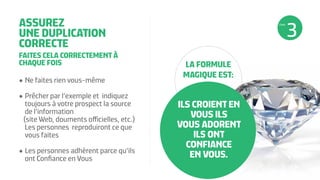 ASSUREZ
UNE DUPLICATION
CORRECTE
FAITES CELA CORRECTEMENT À
CHAQUE FOIS
•	Ne faites rien vous-même
•	Prêcher par l’exemple et indiquez
toujours à votre prospect la source
de l’information
(site Web, douments officielles, etc.)
Les personnes reproduiront ce que
vous faites
•	Les personnes adhèrent parce qu’ils
ont Confiance en Vous
ILS CROIENT EN
VOUS ILS
VOUS ADORENT
ILS ONT
CONFIANCE
EN VOUS.
LA FORMULE
MAGIQUE EST:
ÉTAPE
 