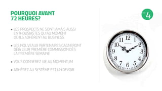 •	LES PROSPECTS NE SONT JAMAIS AUSSI
ENTHOUSIASTES QU’AU MOMENT
OÙ ILS ADHÈRENT AU BUSINESS
•	LES NOUVEAUX PARTENAIRES GAGNERONT
DÉJÀ LEUR PREMIÈRE COMMISSION DÈS
LA PREMIÈRE SEMAINE
•	VOUS DONNEREZ VIE AU MOMENTUM
•	ADHÉREZ AU SYSTÈME EST UN DEVOIR
POURQUOI AVANT
72 HEURES?
ÉTAPE
 