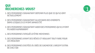 QUI
RECHERCHEZ-VOUS?
1.	DES PERSONNES SOUHAITANT OBTENIR PLUS QUE CE QU’ILS ONT
ACTUELLEMENT
2.	DES PERSONNES SOUHAITANT ALLER DANS DES ENDROITS
DANS LESQUELS ILS N’ONT JAMAIS ÉTÉ
3.	DES PERSONNES SOUHAITANT AIDER DES PERSONNES QU’ILS N’ONT
PU AIDER AUPARAVANT
4.	DES PERSONNES FATIGUÉS D’ÊTRE MOYENNES
5.	DES PERSONNES AYANT DES RÊVES ET VOULANT TOUT FAIRE POUR
LES RÉALISER
6.	DES PERSONNES EXCITÉES À L’IDÉE DE GAGNER DE L’ARGENT EXTRA
DE CHEZ SOI
ÉTAPE
 