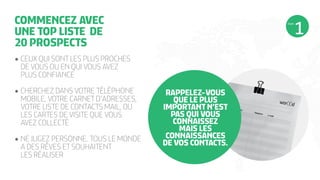COMMENCEZ AVEC
UNE TOP LISTE DE
20 PROSPECTS

ÉTAPE

•	CEUX QUI SONT LES PLUS PROCHES
DE VOUS OU EN QUI VOUS AVEZ
PLUS CONFIANCE
•	CHERCHEZ DANS VOTRE TÉLÉPHONE
MOBILE, VOTRE CARNET D’ADRESSES,
VOTRE LISTE DE CONTACTS MAIL, OU
LES CARTES DE VISITE QUE VOUS
AVEZ COLLECTÉ
•	NE JUGEZ PERSONNE. TOUS LE MONDE
A DES RÊVES ET SOUHAITENT
LES RÉALISER

RAPPELEZ-VOUS
QUE LE PLUS
IMPORTANT N’EST
PAS QUI VOUS
CONNAISSEZ
MAIS LES
CONNAISSANCES
DE VOS CONTACTS.

 
