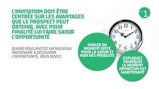 L’INVITATION DOIT ÊTRE
CENTRÉE SUR LES AVANTAGES
QUE LE PROSPECT PEUT
OBTENIR, AVEC POUR
FINALITÉ LUI FAIRE SAISIR
L’OPPORTUNITÉ
PARLER DU
MOMENT JUSTE
POUR LA SAISIR ET
NON DES PRODUITS
QUAND VOUS INVITEZ UN NOUVEAU
PARTENAIRE À DÉCOUVRIR
L’OPPORTUNITÉ, VOUS DEVEZ: EXPLIQUEZ
POURQUOI
LE MOMENT
OPPORTUN EST
MAINTENANT
ÉTAPE
 