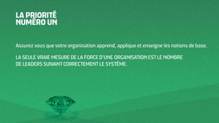 LA PRIORITÉ
NUMÉRO UN
Assurez vous que votre organisation apprend, applique et enseigne les notions de base.
LA SEULE VRAIE MESURE DE LA FORCE D’UNE ORGANISATION EST LE NOMBRE
DE LEADERS SUIVANT CORRECTEMENT LE SYSTÈME.
 