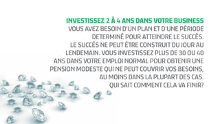 INVESTISSEZ 2 À 4 ANS DANS VOTRE BUSINESS
VOUS AVEZ BESOIN D’UN PLAN ET D’UNE PÉRIODE
DETERMINÉ POUR ATTEINDRE LE SUCCÈS.
LE SUCCÈS NE PEUT ÊTRE CONSTRUIT DU JOUR AU
LENDEMAIN. VOUS INVESTISSEZ PLUS DE 30 OU 40
ANS DANS VOTRE EMPLOI NORMAL POUR OBTENIR UNE
PENSION MODESTE QUI NE PEUT COUVRIR VOS BESOINS,
AU MOINS DANS LA PLUPART DES CAS.
QUI SAIT COMMENT CELA VA FINIR?
 