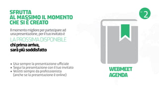 SFRUTTA
AL MASSIMO IL MOMENTO
CHE SI È CREATO
Il momento migliore per partecipare ad
una presentazione, per il tuo invitato è

LA PROSSIMA DISPONIBILE
chi prima arriva,
sarà più soddisfatto

•	Usa sempre la presentazione ufficiale
•	Segui la presentazione con il tuo invitato
•	Vestiti sempre da professionista                                   	
(anche se la presentazione è online)

WEBMEET
AGENDA

 