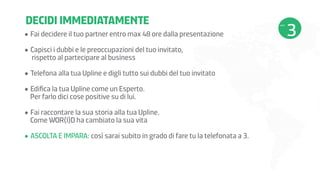 DECIDI IMMEDIATAMENTE
•	Fai decidere il tuo partner entro max 48 ore dalla presentazione
•	Capisci i dubbi e le preoccupazioni del tuo invitato,
rispetto al partecipare al business
•	Telefona alla tua Upline e digli tutto sui dubbi del tuo invitato
•	Edifica la tua Upline come un Esperto.
Per farlo dici cose positive su di lui.
•	Fai raccontare la sua storia alla tua Upline.
Come WOR(l)D ha cambiato la sua vita
•	ASCOLTA E IMPARA: così sarai subito in grado di fare tu la telefonata a 3.

 
