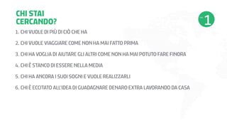 CHI STAI
CERCANDO?
1.	CHI VUOLE DI PIÙ DI CIÒ CHE HA
2.	CHI VUOLE VIAGGIARE COME NON HA MAI FATTO PRIMA
3.	CHI HA VOGLIA DI AIUTARE GLI ALTRI COME NON HA MAI POTUTO FARE FINORA
4.	CHI È STANCO DI ESSERE NELLA MEDIA
5.	CHI HA ANCORA I SUOI SOGNI E VUOLE REALIZZARLI
6.	CHI È ECCITATO ALL’IDEA DI GUADAGNARE DENARO EXTRA LAVORANDO DA CASA

 