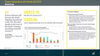 Power transactions and trends Q2 2019
Americas
El Paso Electric will
become the fund’s
‘flagship investment’
in the US. The deal
speaks to the core of
the fund’s strategy,
providing essential
services.6
Landy Gilbert,
Managing Director, J.P. Morgan Asset
Management
deal value, 44% increase from Q1
US$13.1b
US$5.8b
value of integrated asset deals, led by two multimillion-dollar transactions
Transaction highlights
Financial sponsors deploy dry powder
• Infrastructure Investment Fund, an investment vehicle advised by J.P.
Morgan, agreed to acquire US-based El Paso Electric (EPE) for
US$4.3b, which represents a premium of 17% to EPE’s closing share
price on its last trading day. Overall this quarter, financial investors
conducted US$5.6b of deals in integrated assets, compared with
US$0.2b by corporate investors.
Swiss and Canadian infrastructure funds acquire Canada’s longest
transmission lines
• In a US$1.3b deal, a consortium including Greystone Asset
Management and IST3 Infrastruktur Global (IST3 IG) entered into a
definitive agreement to jointly acquire up to 100% of Alberta PowerLine.
Utilities divest renewable assets to raise cash
• Driven by an aim to increase future growth capital plans while reducing
future debt issuance needs, Duke Energy sold a minority stake in its
commercial renewable portfolio to John Hancock Infrastructure Fund
and John Hancock Life Insurance Company. The US$1.3b deal saw the
organizations acquire 49% of 37 operating wind, solar and battery
storage assets and 33% of 11 operating solar assets.
Chart 7: Americas deal value and volume by segment
(announced asset and corporate-level deals, Q2 2017–Q2 2019)
“
Page 15
0
10
20
30
40
0
10
20
30
40
50
60
Q2 2017 Q3 2017 Q4 2017 Q1 2018 Q2 2018 Q3 2018 Q4 2018 Q1 2019 Q2 2019
Dealvolume(numberofdeals)
Dealvalue(US$b)
Generation Energy services Integrated Renewables
Gas utility Water and wastewater Volume
6Bloomberg, 3 June 2019.
 