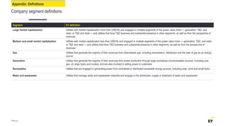 Appendix: Definitions
Company segment definitions
Segment EY definition
Large market capitalization Utilities with market capitalization more than US$10b and engaged in multiple segments of the power value chain — generation, T&D, and
retail, or T&D and retail — and utilities that have T&D business and substantial presence in other segments, as well as from the perspective of
revenues
Medium and small market capitalization Utilities with market capitalization less than US$10b and engaged in multiple segments of the power value chain — generation, T&D, and retail,
or T&D and retail — and utilities that have T&D business and substantial presence in other segments, as well as from the perspective of
revenues
Gas Utilities that generate the majority of their revenues from downstream gas, including transmission, distribution and the sale of gas as an energy
source
Generation Utilities that generate the majority of their revenues from power production through large centralized (nonrenewable) sources, including coal,
gas, oil, large hydro and nuclear, and are also involved in selling power to customers
Renewables Utilities that are engaged in generating power from centralized or distributed renewable energy sources, including solar, wind and small hydro
Water and wastewater Utilities that manage water and wastewater networks and engage in the distribution, supply or treatment of water and wastewater
Page 49
 