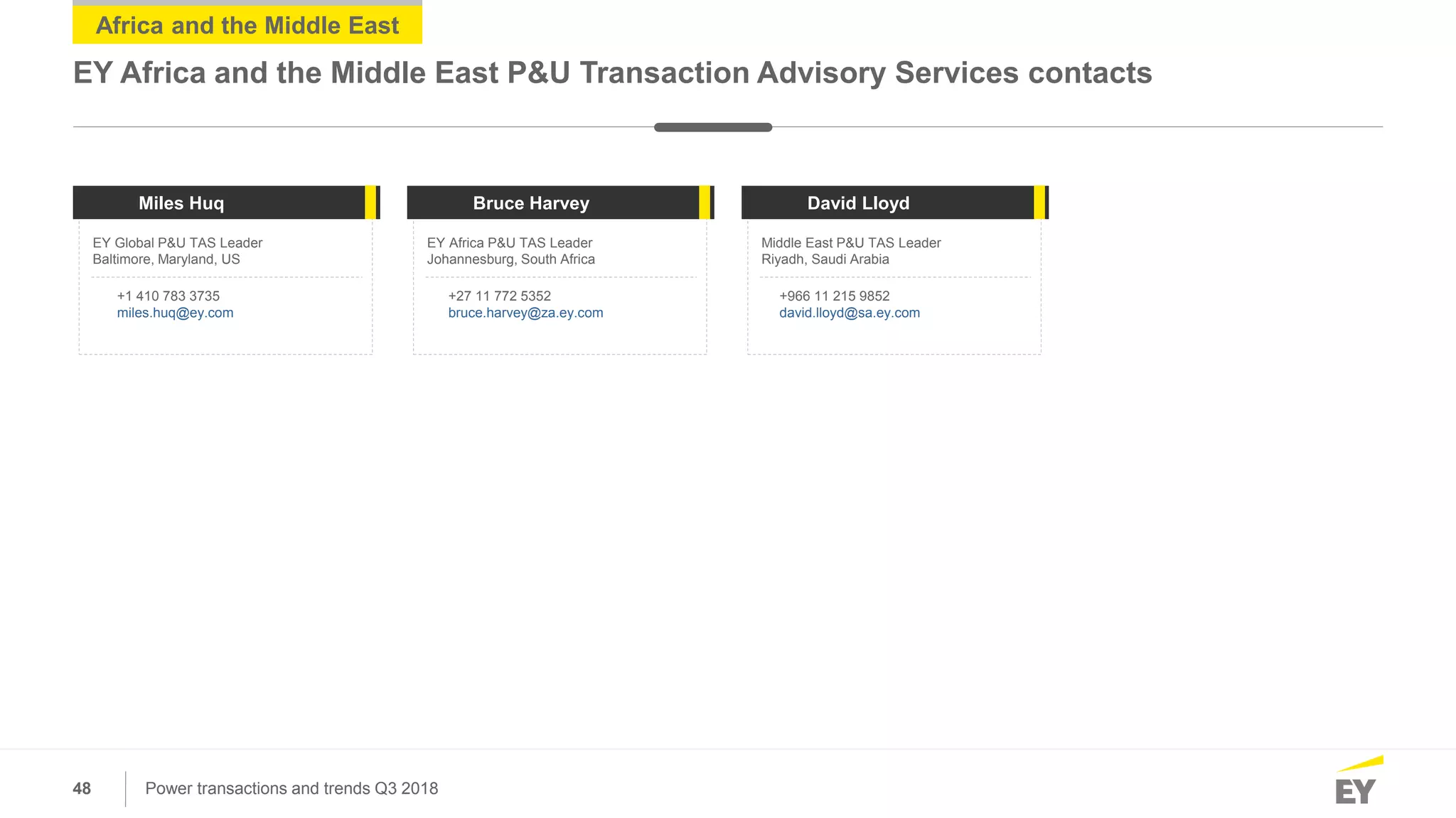 48 Power transactions and trends Q3 2018
Africa and the Middle East
EY Africa and the Middle East P&U Transaction Advisory Services contacts
EY Global P&U TAS Leader
Baltimore, Maryland, US
EY Africa P&U TAS Leader
Johannesburg, South Africa
Middle East P&U TAS Leader
Riyadh, Saudi Arabia
Miles Huq Bruce Harvey David Lloyd
+1 410 783 3735
miles.huq@ey.com
+27 11 772 5352
bruce.harvey@za.ey.com
+966 11 215 9852
david.lloyd@sa.ey.com
 