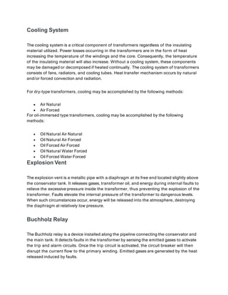 Cooling System
The cooling system is a critical component of transformers regardless of the insulating
material utilized. Power losses occurring in the transformers are in the form of heat
increasing the temperature of the windings and the core. Consequently, the temperature
of the insulating material will also increase. Without a cooling system, these components
may be damaged or decomposed if heated continually. The cooling system of transformers
consists of fans, radiators, and cooling tubes. Heat transfer mechanism occurs by natural
and/or forced convection and radiation.
For dry-type transformers, cooling may be accomplished by the following methods:
 Air Natural
 Air Forced
For oil-immersed type transformers, cooling may be accomplished by the following
methods:
 Oil Natural Air Natural
 Oil Natural Air Forced
 Oil Forced Air Forced
 Oil Natural Water Forced
 Oil Forced Water Forced
Explosion Vent
The explosion vent is a metallic pipe with a diaphragm at its free end located slightly above
the conservator tank. It releases gases, transformer oil, and energy during internal faults to
relieve the excessive pressure inside the transformer, thus preventing the explosion of the
transformer. Faults elevate the internal pressure of the transformer to dangerous levels.
When such circumstances occur, energy will be released into the atmosphere, destroying
the diaphragm at relatively low pressure.
Buchholz Relay
The Buchholz relay is a device installed along the pipeline connecting the conservator and
the main tank. It detects faults in the transformer by sensing the emitted gases to activate
the trip and alarm circuits. Once the trip circuit is activated, the circuit breaker will then
disrupt the current flow to the primary winding. Emitted gases are generated by the heat
released induced by faults.
 