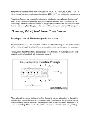 transformers available in the market include 400 kV, 200 kV, 110 kV, 66 kV, and 33 kV. The
other types of transformers include distribution (230 V-11kV) and instrument transformers.
Power transformers are essential in minimizing substantial energy losses, due to Joule’s
effect, in the transmission of large amounts of electrical power over long distances by
converting it into high-voltage current then stepping it down to a safer low-voltage current.
They are commonly found in power plants, industrial plants, and electric utility companies.
Operating Principle of Power Transformers
Faraday’s Law of Electromagnetic Induction
Power transformers operate based on Faraday’s law of electromagnetic induction. This law
is the working principle of all transformers, inductors, motors, generators, and solenoids.
Faraday’s law states that when a closed-loop is brought near a fluctuating magnetic field,
an electromotive force (emf) will be induced across it.
When alternating current is allowed to flow through a coil, an alternating or fluctuating
magnetic flux surrounds the coil (primary winding). The magnetic flux produced by the
primary winding passes through a ferromagnetic core to be transmitted effectively to a
secondary winding. The magnetic flux will then induce an emf in the secondary winding
 