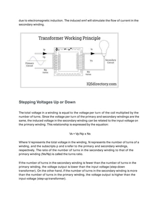 due to electromagnetic induction. The induced emf will stimulate the flow of current in the
secondary winding.
Stepping Voltages Up or Down
The total voltage in a winding is equal to the voltage per turn of the coil multiplied by the
number of turns. Since the voltage per turn of the primary and secondary windings are the
same, the induced voltage in the secondary winding can be related to the input voltage on
the primary winding. This relationship is expressed by the equation:
Vs = Vp/Np x Ns
Where V represents the total voltage in the winding, N represents the number of turns of a
winding, and the subscripts p and s refer to the primary and secondary windings,
respectively. The ratio of the number of turns in the secondary winding to that of the
primary winding (Ns/Np) is called the turns ratio.
If the number of turns in the secondary winding is fewer than the number of turns in the
primary winding, the voltage output is lower than the input voltage (step-down
transformer). On the other hand, if the number of turns in the secondary winding is more
than the number of turns in the primary winding, the voltage output is higher than the
input voltage (step-up transformer).
 