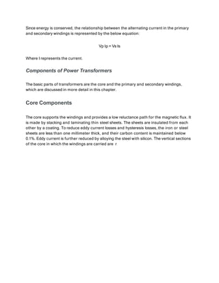 Since energy is conserved, the relationship between the alternating current in the primary
and secondary windings is represented by the below equation:
Vp Ip = Vs Is
Where I represents the current.
Components of Power Transformers
The basic parts of transformers are the core and the primary and secondary windings,
which are discussed in more detail in this chapter.
Core Components
The core supports the windings and provides a low reluctance path for the magnetic flux. It
is made by stacking and laminating thin steel sheets. The sheets are insulated from each
other by a coating. To reduce eddy current losses and hysteresis losses, the iron or steel
sheets are less than one millimeter thick, and their carbon content is maintained below
0.1%. Eddy current is further reduced by alloying the steel with silicon. The vertical sections
of the core in which the windings are carried are r
 