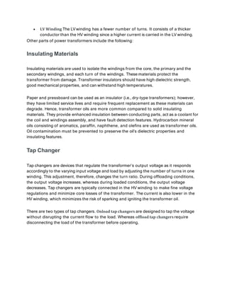  LV Winding The LVwinding has a fewer number of turns. It consists of a thicker
conductor than the HV winding since a higher current is carried in the LV winding.
Other parts of power transformers include the following:
Insulating Materials
Insulating materials are used to isolate the windings from the core, the primary and the
secondary windings, and each turn of the windings. These materials protect the
transformer from damage. Transformer insulators should have high dielectric strength,
good mechanical properties, and can withstand high temperatures.
Paper and pressboard can be used as an insulator (i.e., dry-type transformers); however,
they have limited service lives and require frequent replacement as these materials can
degrade. Hence, transformer oils are more common compared to solid insulating
materials. They provide enhanced insulation between conducting parts, act as a coolant for
the coil and windings assembly, and have fault detection features. Hydrocarbon mineral
oils consisting of aromatics, paraffin, naphthene, and olefins are used as transformer oils.
Oil contamination must be prevented to preserve the oil’s dielectric properties and
insulating features.
Tap Changer
Tap changers are devices that regulate the transformer’s output voltage as it responds
accordingly to the varying input voltage and load by adjusting the number of turns in one
winding. This adjustment, therefore, changes the turn ratio. During offloading conditions,
the output voltage increases, whereas during loaded conditions, the output voltage
decreases. Tap changers are typically connected in the HV winding to make fine voltage
regulations and minimize core losses of the transformer. The current is also lower in the
HV winding, which minimizes the risk of sparking and igniting the transformer oil.
There are two types of tap changers. Onload tap changers are designed to tap the voltage
without disrupting the current flow to the load. Whereas offload tap changers require
disconnecting the load of the transformer before operating.
 