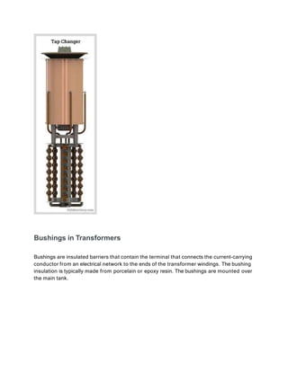 Bushings in Transformers
Bushings are insulated barriers that contain the terminal that connects the current-carrying
conductor from an electrical network to the ends of the transformer windings. The bushing
insulation is typically made from porcelain or epoxy resin. The bushings are mounted over
the main tank.
 