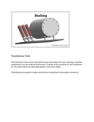 Transformer Tank
The transformer tank (or the main tank) houses and protects the core, windings, and other
components from the external environment. It serves as the container for the transformer
oil. It is constructed from rolled steel plates or aluminum sheets.
The following are present in large transformers insulated with hydrocarbon mineral oil:
 