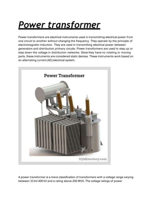 Power transformer
Power transformers are electrical instruments used in transmitting electrical power from
one circuit to another without changing the frequency. They operate by the principle of
electromagnetic induction. They are used in transmitting electrical power between
generators and distribution primary circuits. Power transformers are used to step up or
step down the voltage in distribution networks. Since they have no rotating or moving
parts, these instruments are considered static devices. These instruments work based on
an alternating current (AC) electrical system.
A power transformer is a mere classification of transformers with a voltage range varying
between 33 kV-400 kV and a rating above 200 MVA. The voltage ratings of power
 