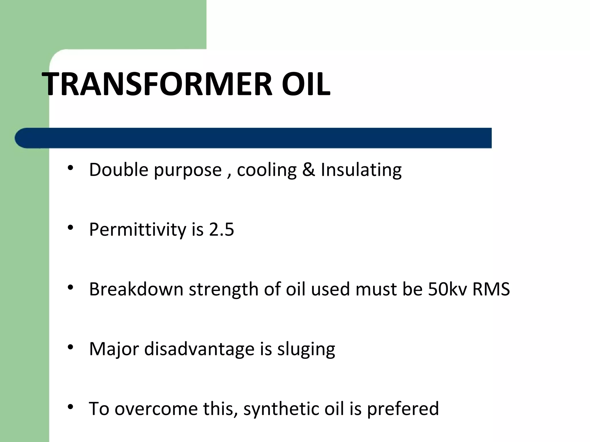 TRANSFORMER OIL
• Double purpose , cooling & Insulating
• Permittivity is 2.5
• Breakdown strength of oil used must be 50kv RMS
• Major disadvantage is sluging
• To overcome this, synthetic oil is prefered
 