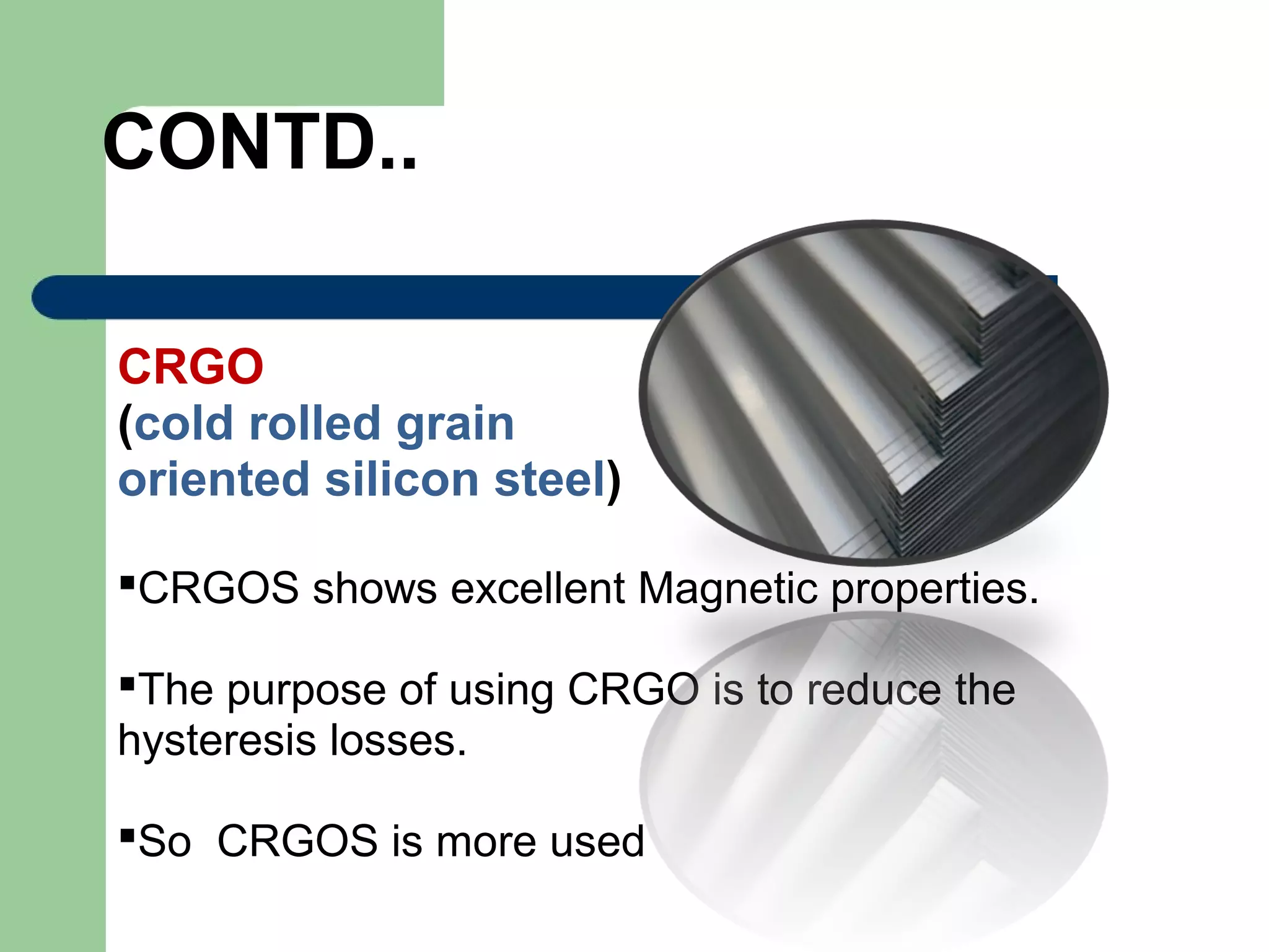 CONTD..
CRGO
(cold rolled grain
oriented silicon steel)
CRGOS shows excellent Magnetic properties.
The purpose of using CRGO is to reduce the
hysteresis losses.
So CRGOS is more used
 