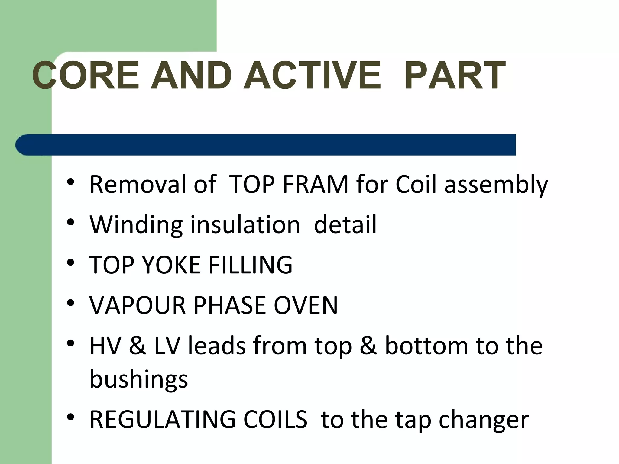 CORE AND ACTIVE PART
• Removal of TOP FRAM for Coil assembly
• Winding insulation detail
• TOP YOKE FILLING
• VAPOUR PHASE OVEN
• HV & LV leads from top & bottom to the
bushings
• REGULATING COILS to the tap changer
 