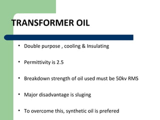 TRANSFORMER OIL
• Double purpose , cooling & Insulating
• Permittivity is 2.5
• Breakdown strength of oil used must be 50kv RMS
• Major disadvantage is sluging
• To overcome this, synthetic oil is prefered
 
