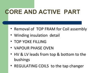 CORE AND ACTIVE PART
• Removal of TOP FRAM for Coil assembly
• Winding insulation detail
• TOP YOKE FILLING
• VAPOUR PHASE OVEN
• HV & LV leads from top & bottom to the
bushings
• REGULATING COILS to the tap changer
 