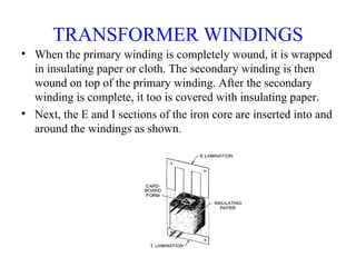 TRANSFORMER WINDINGS
• When the primary winding is completely wound, it is wrapped
in insulating paper or cloth. The secondary winding is then
wound on top of the primary winding. After the secondary
winding is complete, it too is covered with insulating paper.
• Next, the E and I sections of the iron core are inserted into and
around the windings as shown.
 