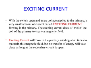EXCITING CURRENT
• With the switch open and an ac voltage applied to the primary, a
very small amount of current called EXCITING CURRENT
flowing in the primary. The exciting current does is "excite" the
coil of the primary to create a magnetic field.
• Exciting Current will flow in the primary winding at all times to
maintain this magnetic field, but no transfer of energy will take
place as long as the secondary circuit is open.
 
