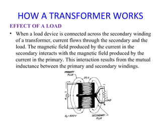 HOW A TRANSFORMER WORKS
EFFECT OF A LOAD
• When a load device is connected across the secondary winding
of a transformer, current flows through the secondary and the
load. The magnetic field produced by the current in the
secondary interacts with the magnetic field produced by the
current in the primary. This interaction results from the mutual
inductance between the primary and secondary windings.
 