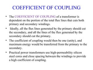 COEFFICIENT OF COUPLING
• The COEFFICIENT OF COUPLING of a transformer is
dependent on the portion of the total flux lines that cuts both
primary and secondary windings.
• Ideally, all the flux lines generated by the primary should cut
the secondary, and all the lines of the flux generated by the
secondary should cut the primary.
• The coefficient of coupling would then be one (unity), and
maximum energy would be transferred from the primary to the
secondary.
• Practical power transformers use high-permeability silicon
steel cores and close spacing between the windings to provide
a high coefficient of coupling.
 