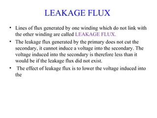 LEAKAGE FLUX
• Lines of flux generated by one winding which do not link with
the other winding are called LEAKAGE FLUX.
• The leakage flux generated by the primary does not cut the
secondary, it cannot induce a voltage into the secondary. The
voltage induced into the secondary is therefore less than it
would be if the leakage flux did not exist.
• The effect of leakage flux is to lower the voltage induced into
the
 