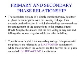 PRIMARY AND SECONDARY
PHASE RELATIONSHIP
• The secondary voltage of a simple transformer may be either
in phase or out of phase with the primary voltage. This
depends on the direction in which the windings are wound and
the arrangement of the connections to the external circuit
(load). Simply, this means that the two voltages may rise and
fall together or one may rise while the other is falling.
• Transformers in which the secondary voltage is in phase with
the primary are referred to as LIKEWOUND transformers,
while those in which the voltages are 180 degrees out of phase
are called UNLIKE-WOUND transformers.
 