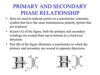 PRIMARY AND SECONDARY
PHASE RELATIONSHIP
• Dots are used to indicate points on a transformer schematic
symbol that have the same instantaneous polarity (points that
are in phase).
• In part (A) of the figure, both the primary and secondary
windings are wound from top to bottom in a clockwise
direction.
• Part (B) of the figure illustrates a transformer in which the
primary and secondary are wound in opposite directions.
 
