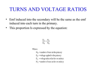 TURNS AND VOLTAGE RATIOS
• Emf induced into the secondary will be the same as the emf
induced into each turn in the primary.
• This proportion Is expressed by the equation:
 