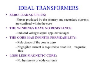 IDEAL TRANSFORMERS
• ZERO LEAKAGE FLUX:
-Fluxes produced by the primary and secondary currents
are confined within the core
• THE WINDINGS HAVE NO RESISTANCE:
- Induced voltages equal applied voltages
• THE CORE HAS INFINITE PERMEABILITY:
- Reluctance of the core is zero
- Negligible current is required to establish magnetic
flux
• LOSS-LESS MAGNETIC CORE:
- No hysteresis or eddy currents
 