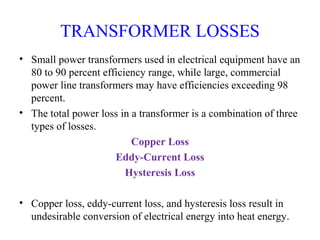 TRANSFORMER LOSSES
• Small power transformers used in electrical equipment have an
80 to 90 percent efficiency range, while large, commercial
power line transformers may have efficiencies exceeding 98
percent.
• The total power loss in a transformer is a combination of three
types of losses.
Copper Loss
Eddy-Current Loss
Hysteresis Loss
• Copper loss, eddy-current loss, and hysteresis loss result in
undesirable conversion of electrical energy into heat energy.
 