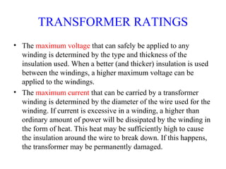 TRANSFORMER RATINGS
• The maximum voltage that can safely be applied to any
winding is determined by the type and thickness of the
insulation used. When a better (and thicker) insulation is used
between the windings, a higher maximum voltage can be
applied to the windings.
• The maximum current that can be carried by a transformer
winding is determined by the diameter of the wire used for the
winding. If current is excessive in a winding, a higher than
ordinary amount of power will be dissipated by the winding in
the form of heat. This heat may be sufficiently high to cause
the insulation around the wire to break down. If this happens,
the transformer may be permanently damaged.
 