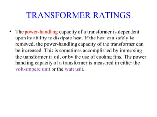 TRANSFORMER RATINGS
• The power-handling capacity of a transformer is dependent
upon its ability to dissipate heat. If the heat can safely be
removed, the power-handling capacity of the transformer can
be increased. This is sometimes accomplished by immersing
the transformer in oil, or by the use of cooling fins. The power
handling capacity of a transformer is measured in either the
volt-ampere unit or the watt unit.
 