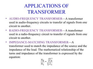 APPLICATIONS OF
TRANSFORMER
• AUDIO-FREQUENCY TRANSFORMER—A transformer
used in audio-frequency circuits to transfer af signals from one
circuit to another.
• RADIO-FREQUENCY TRANSFORMER—A transformer
used in a radio-frequency circuit to transfer rf signals from one
circuit to another.
• IMPEDANCE-MATCHING TRANSFORMER—A
transformer used to match the impedance of the source and the
impedance of the load. The mathematical relationship of the
turns and impedance of the transformer is expressed by the
equation:
 