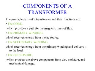 COMPONENTS OF A
TRANSFORMER
The principle parts of a transformer and their functions are:
• The CORE,
which provides a path for the magnetic lines of flux.
• The PRIMARY WINDING,
which receives energy from the ac source.
• The SECONDARY WINDING,
which receives energy from the primary winding and delivers it
to the load.
• The ENCLOSURE,
which protects the above components from dirt, moisture, and
mechanical damage.
 